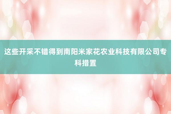 这些开采不错得到南阳米家花农业科技有限公司专科措置